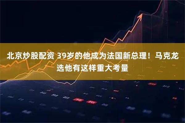 北京炒股配资 39岁的他成为法国新总理！马克龙选他有这样重大考量