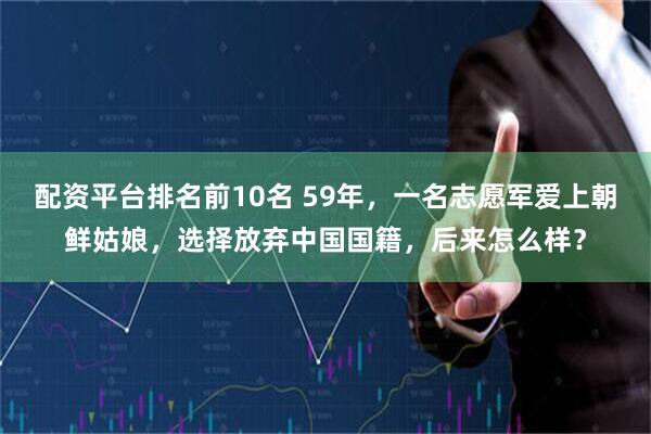 配资平台排名前10名 59年，一名志愿军爱上朝鲜姑娘，选择放弃中国国籍，后来怎么样？