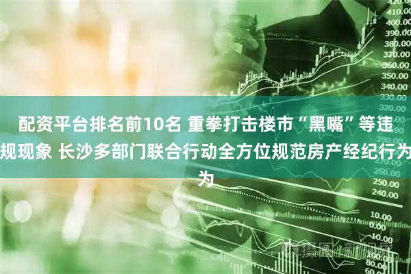 配资平台排名前10名 重拳打击楼市“黑嘴”等违规现象 长沙多部门联合行动全方位规范房产经纪行为