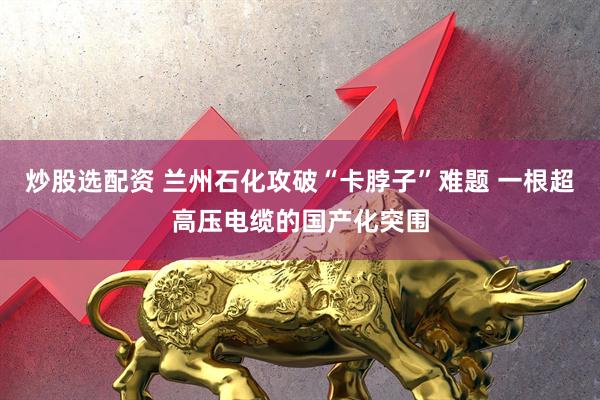 炒股选配资 兰州石化攻破“卡脖子”难题 一根超高压电缆的国产化突围