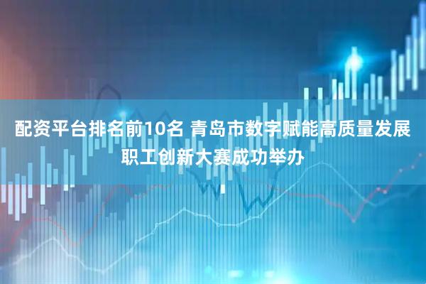 配资平台排名前10名 青岛市数字赋能高质量发展职工创新大赛成功举办