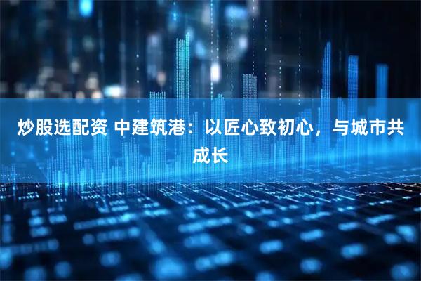 炒股选配资 中建筑港：以匠心致初心，与城市共成长