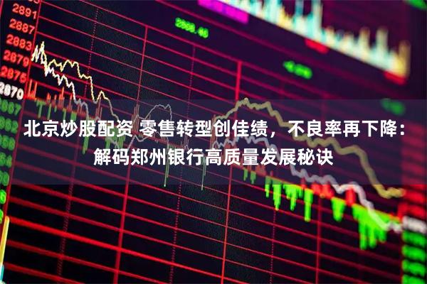 北京炒股配资 零售转型创佳绩，不良率再下降：解码郑州银行高质量发展秘诀