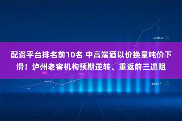 配资平台排名前10名 中高端酒以价换量吨价下滑！泸州老窖机构预期逆转、重返前三遇阻