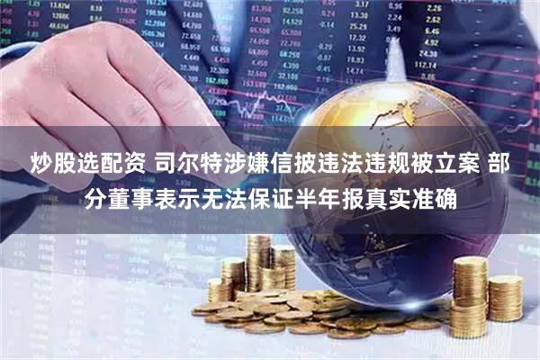 炒股选配资 司尔特涉嫌信披违法违规被立案 部分董事表示无法保证半年报真实准确