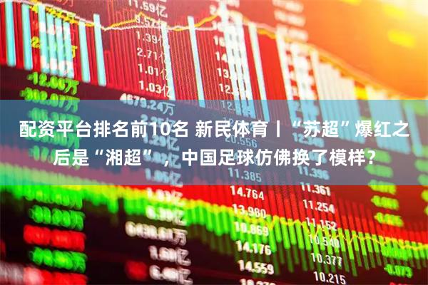 配资平台排名前10名 新民体育丨“苏超”爆红之后是“湘超” ，中国足球仿佛换了模样？