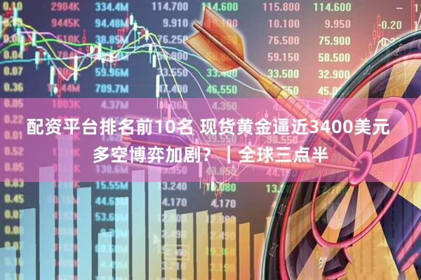 配资平台排名前10名 现货黄金逼近3400美元 多空博弈加剧？｜全球三点半
