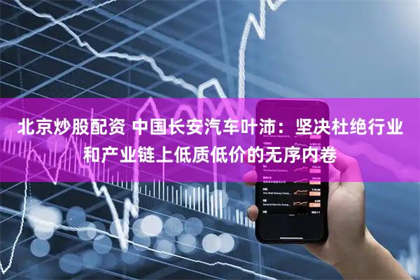 北京炒股配资 中国长安汽车叶沛：坚决杜绝行业和产业链上低质低价的无序内卷