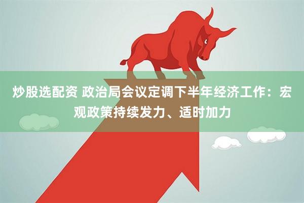 炒股选配资 政治局会议定调下半年经济工作：宏观政策持续发力、适时加力