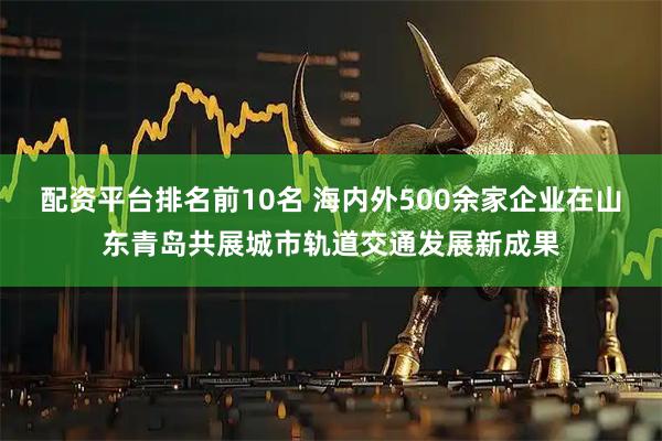 配资平台排名前10名 海内外500余家企业在山东青岛共展城市轨道交通发展新成果