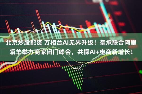 北京炒股配资 万相台AI无界升级！玺承联合阿里瓴羊举办商家闭门峰会，共探AI+电商新增长！