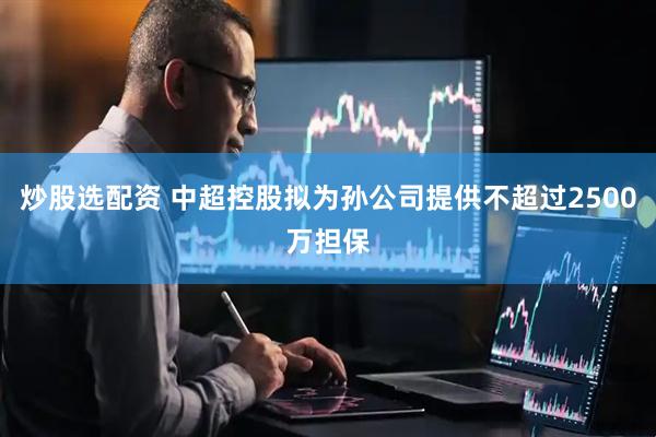 炒股选配资 中超控股拟为孙公司提供不超过2500万担保