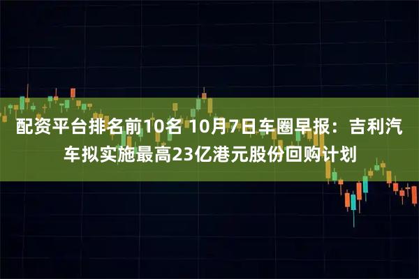 配资平台排名前10名 10月7日车圈早报：吉利汽车拟实施最高23亿港元股份回购计划