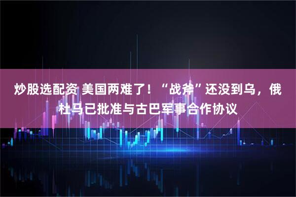 炒股选配资 美国两难了！“战斧”还没到乌，俄杜马已批准与古巴军事合作协议