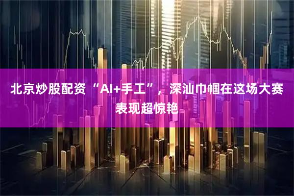 北京炒股配资 “AI+手工”，深汕巾帼在这场大赛表现超惊艳