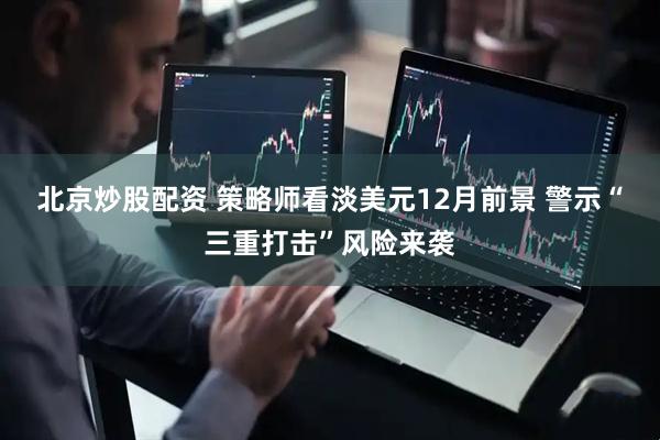 北京炒股配资 策略师看淡美元12月前景 警示“三重打击”风险来袭