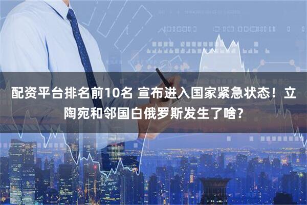 配资平台排名前10名 宣布进入国家紧急状态！立陶宛和邻国白俄罗斯发生了啥？