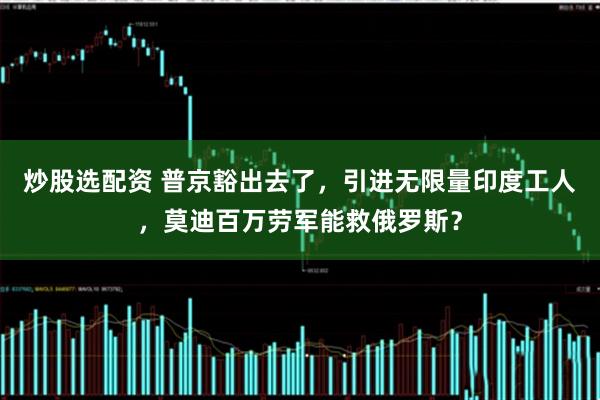 炒股选配资 普京豁出去了，引进无限量印度工人，莫迪百万劳军能救俄罗斯？