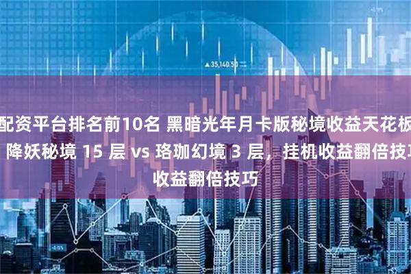 配资平台排名前10名 黑暗光年月卡版秘境收益天花板：降妖秘境 15 层 vs 珞珈幻境 3 层，挂机收益翻倍技巧
