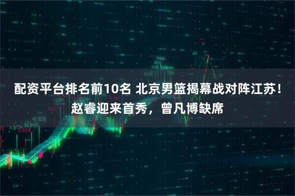 配资平台排名前10名 北京男篮揭幕战对阵江苏！赵睿迎来首秀，曾凡博缺席