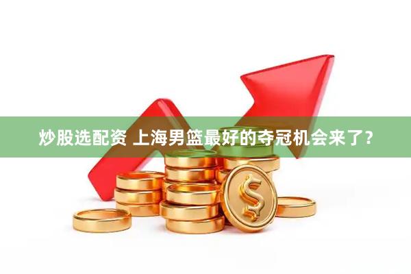 炒股选配资 上海男篮最好的夺冠机会来了？