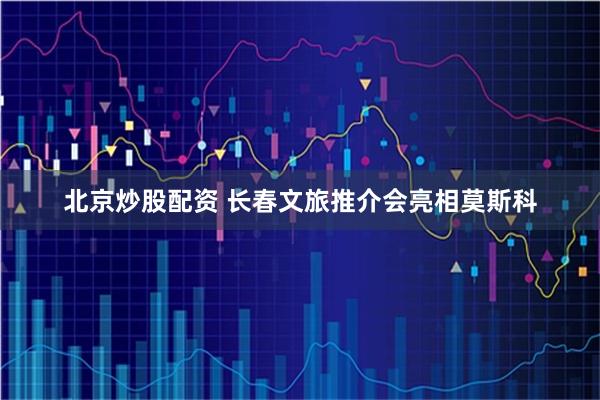 北京炒股配资 长春文旅推介会亮相莫斯科