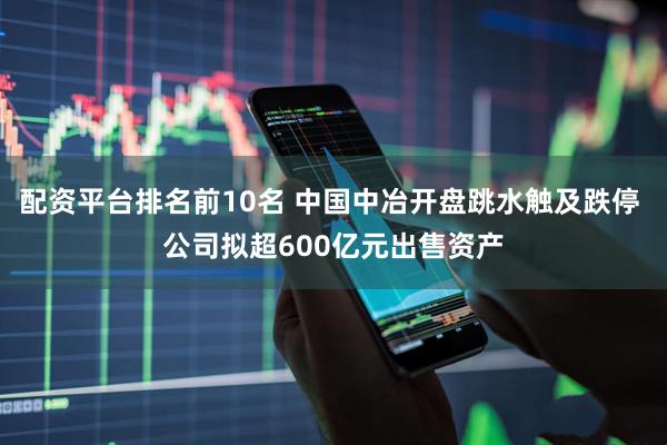 配资平台排名前10名 中国中冶开盘跳水触及跌停 公司拟超600亿元出售资产