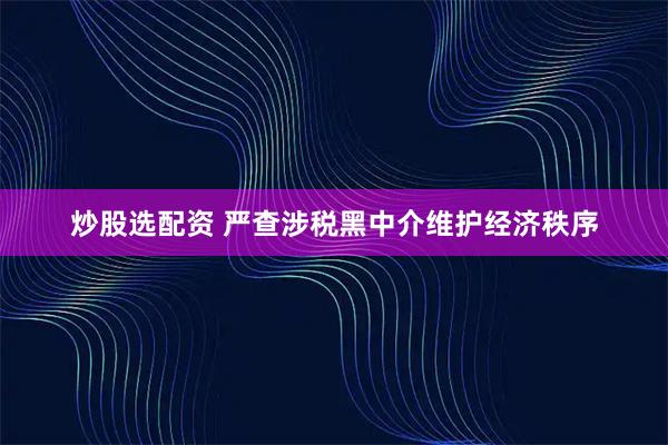 炒股选配资 严查涉税黑中介维护经济秩序