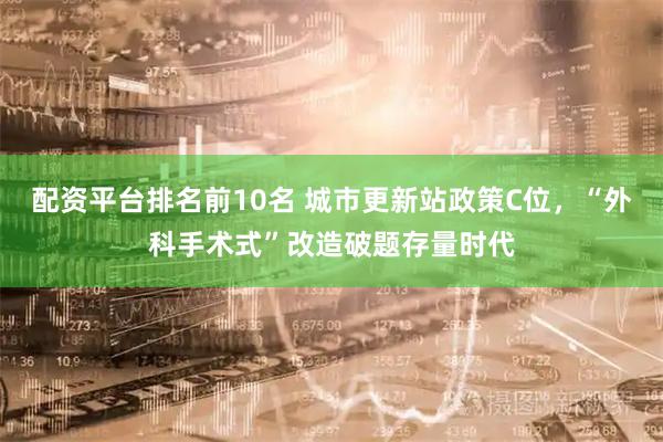 配资平台排名前10名 城市更新站政策C位，“外科手术式”改造破题存量时代