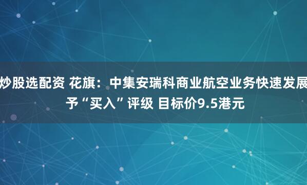 炒股选配资 花旗：中集安瑞科商业航空业务快速发展 予“买入”评级 目标价9.5港元