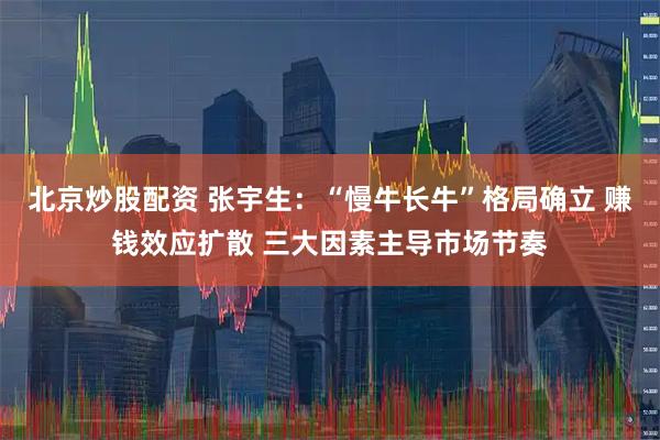 北京炒股配资 张宇生：“慢牛长牛”格局确立 赚钱效应扩散 三大因素主导市场节奏