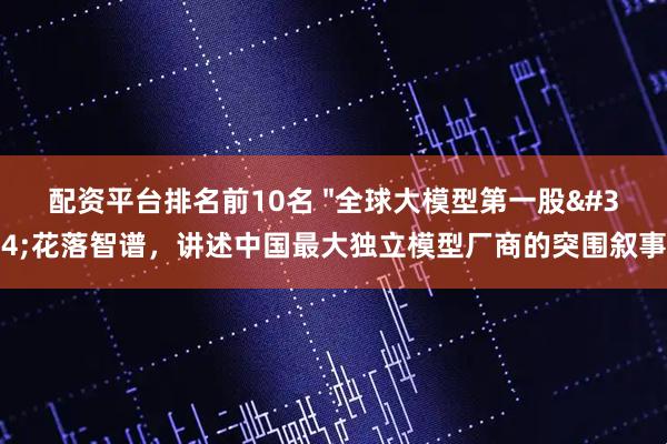 配资平台排名前10名 "全球大模型第一股"花落智谱，讲述中国最大独立模型厂商的突围叙事
