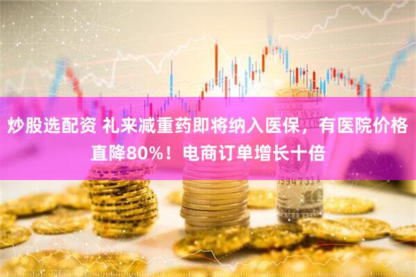 炒股选配资 礼来减重药即将纳入医保，有医院价格直降80%！电商订单增长十倍