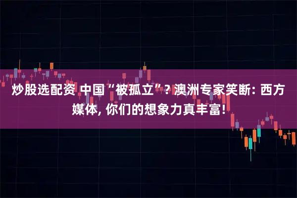 炒股选配资 中国“被孤立”? 澳洲专家笑断: 西方媒体, 你们的想象力真丰富!
