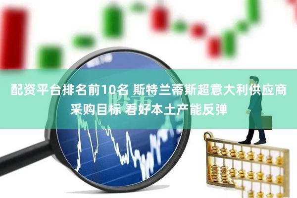 配资平台排名前10名 斯特兰蒂斯超意大利供应商采购目标 看好本土产能反弹