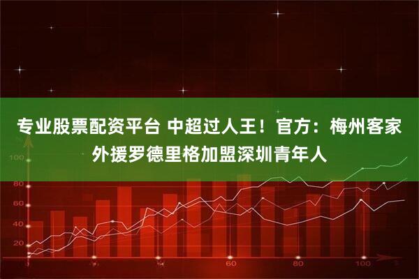 专业股票配资平台 中超过人王！官方：梅州客家外援罗德里格加盟深圳青年人