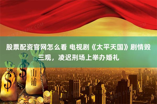 股票配资官网怎么看 电视剧《太平天国》剧情毁三观，凌迟刑场上举办婚礼
