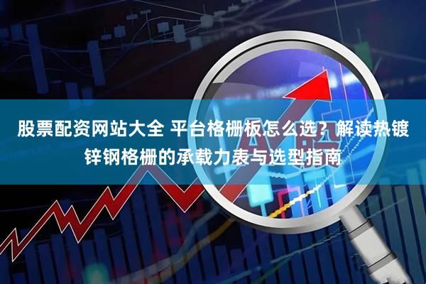 股票配资网站大全 平台格栅板怎么选？解读热镀锌钢格栅的承载力表与选型指南