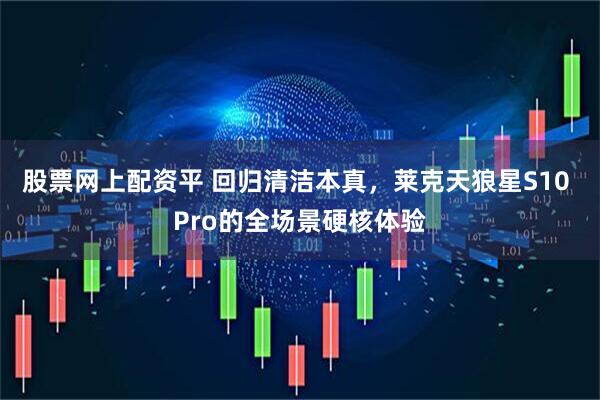 股票网上配资平 回归清洁本真，莱克天狼星S10 Pro的全场景硬核体验