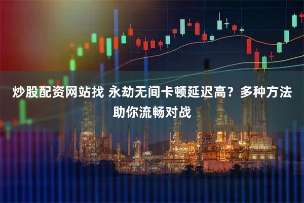 炒股配资网站找 永劫无间卡顿延迟高？多种方法助你流畅对战