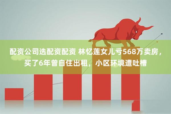 配资公司选配资配资 林忆莲女儿亏568万卖房，买了6年曾自住出租，小区环境遭吐槽