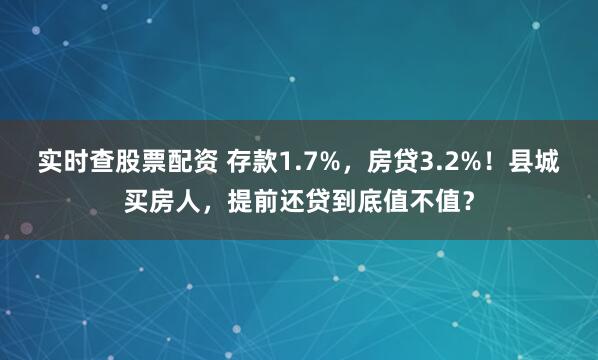 实时查股票配资 存款1.7%，房贷3.2%！县城买房人，提前还贷到底值不值？