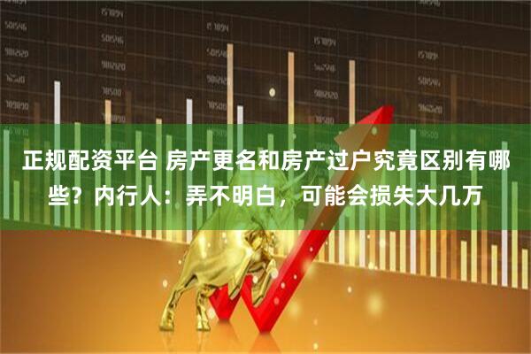 正规配资平台 房产更名和房产过户究竟区别有哪些？内行人：弄不明白，可能会损失大几万