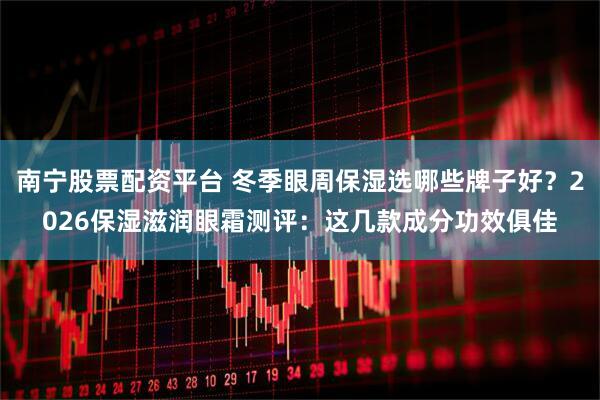 南宁股票配资平台 冬季眼周保湿选哪些牌子好？2026保湿滋润眼霜测评：这几款成分功效俱佳