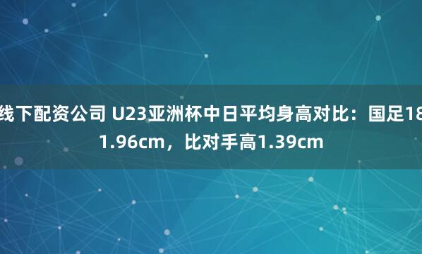 线下配资公司 U23亚洲杯中日平均身高对比：国足181.96cm，比对手高1.39cm