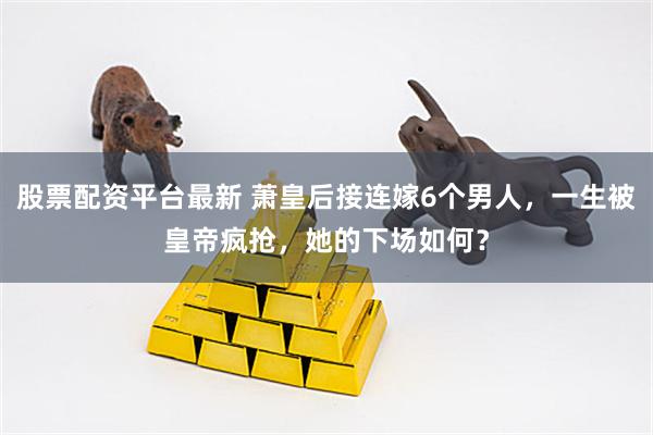 股票配资平台最新 萧皇后接连嫁6个男人，一生被皇帝疯抢，她的下场如何？