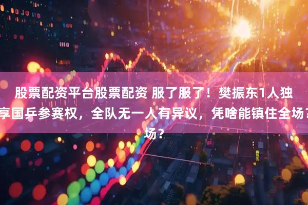 股票配资平台股票配资 服了服了！樊振东1人独享国乒参赛权，全队无一人有异议，凭啥能镇住全场？