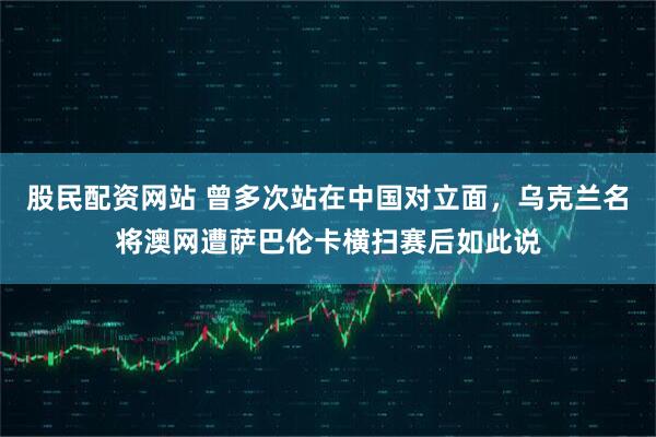 股民配资网站 曾多次站在中国对立面，乌克兰名将澳网遭萨巴伦卡横扫赛后如此说