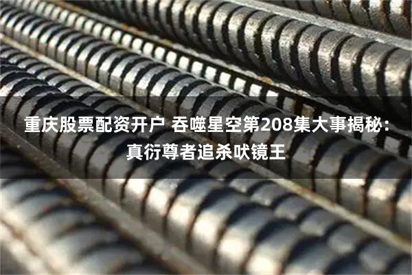 重庆股票配资开户 吞噬星空第208集大事揭秘：真衍尊者追杀吠镜王