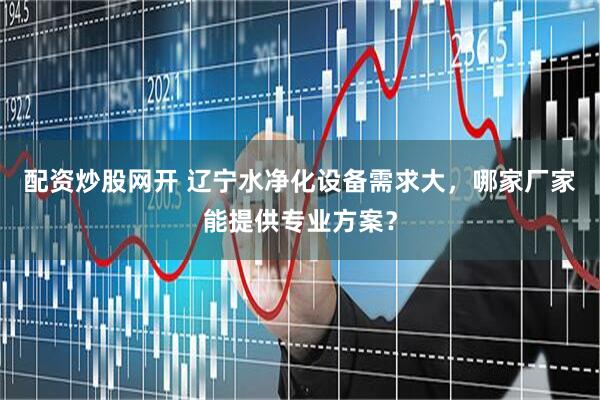配资炒股网开 辽宁水净化设备需求大，哪家厂家能提供专业方案？
